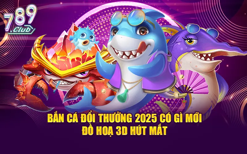 Bắn cá đổi thưởng 2025 có gì mới - Đồ hoạ 3D hút mắt