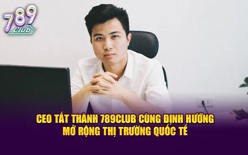 CEO Tất Thành 789CLUB cùng định hướng mở rộng thị trường quốc tế