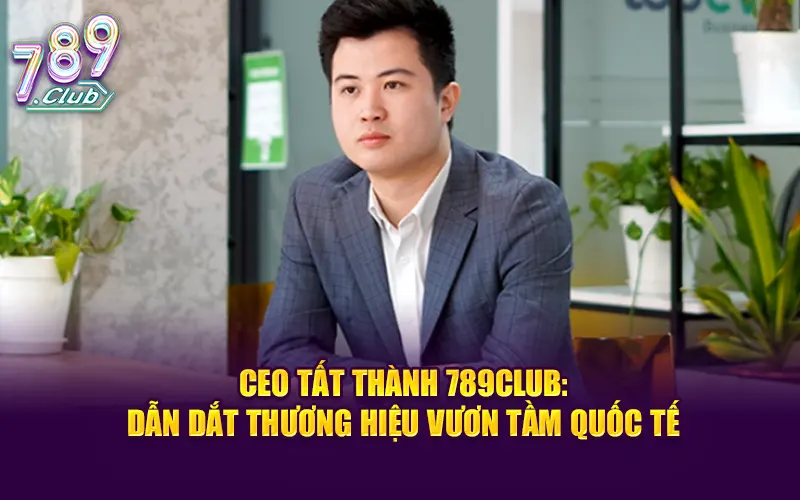 CEO Tất Thành 789Club – Người dẫn dắt nhà cái vươn tầm quốc tế